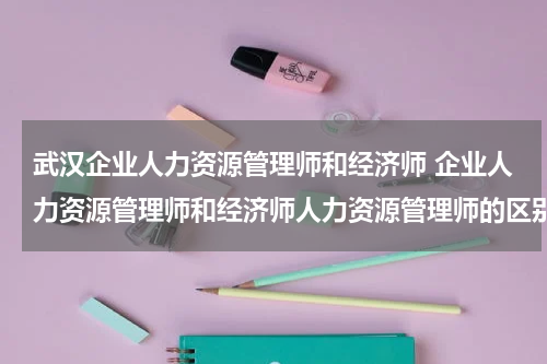武汉企业人力资源管理师和经济师 企业人力资源管理师和经济师人力资源管理师的区别