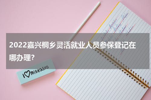 2022嘉兴桐乡灵活就业人员参保登记在哪办理？
