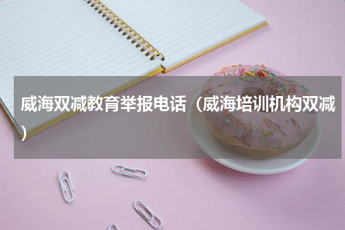 威海双减教育举报电话（威海培训机构双减）