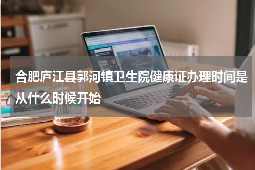 合肥庐江县郭河镇卫生院健康证办理时间是从什么时候开始