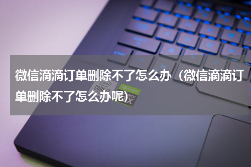 微信滴滴订单删除不了怎么办（微信滴滴订单删除不了怎么办呢）