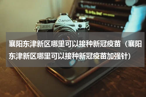 襄阳东津新区哪里可以接种新冠疫苗（襄阳东津新区哪里可以接种新冠疫苗加强针）