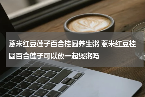 薏米红豆莲子百合桂圆养生粥 薏米红豆桂圆百合莲子可以放一起煲粥吗