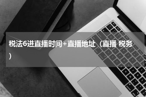 税法6进直播时间+直播地址（直播 税务）
