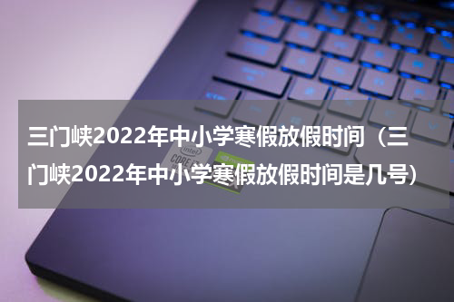 三门峡2022年中小学寒假放假时间（三门峡2022年中小学寒假放假时间是几号）