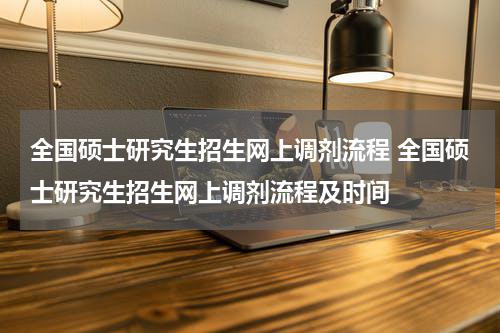 全国硕士研究生招生网上调剂流程 全国硕士研究生招生网上调剂流程及时间