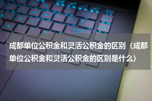 成都单位公积金和灵活公积金的区别（成都单位公积金和灵活公积金的区别是什么）