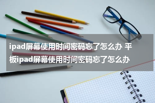 ipad屏幕使用时间密码忘了怎么办 平板ipad屏幕使用时间密码忘了怎么办