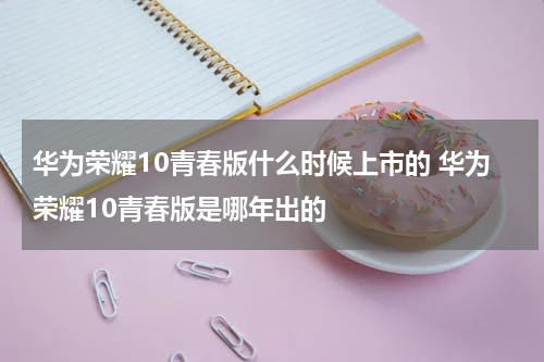 华为荣耀10青春版什么时候上市的 华为荣耀10青春版是哪年出的
