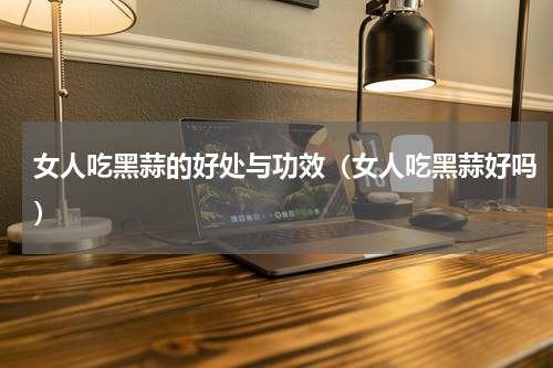 女人吃黑蒜的好处与功效（女人吃黑蒜好吗）