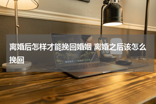 离婚后怎样才能挽回婚姻 离婚之后该怎么挽回