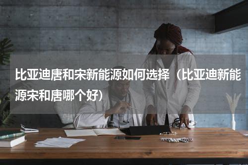 比亚迪唐和宋新能源如何选择（比亚迪新能源宋和唐哪个好）