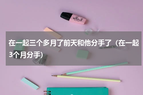 在一起三个多月了前天和他分手了（在一起3个月分手）