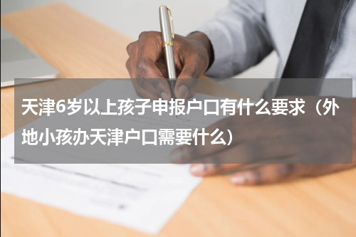 天津6岁以上孩子申报户口有什么要求（外地小孩办天津户口需要什么）