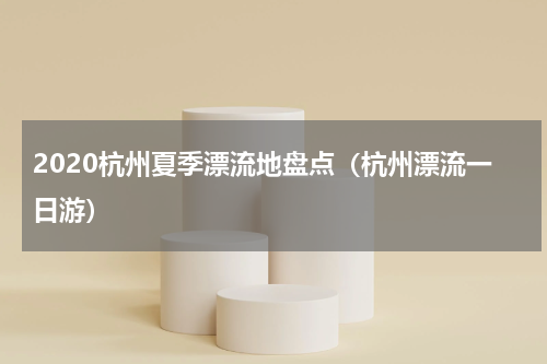 2020杭州夏季漂流地盘点（杭州漂流一日游）