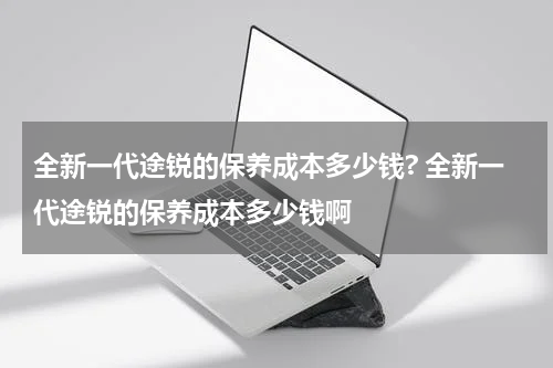 全新一代途锐的保养成本多少钱? 全新一代途锐的保养成本多少钱啊