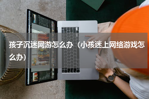 孩子沉迷网游怎么办（小孩迷上网络游戏怎么办）