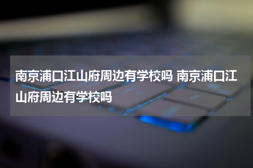 南京浦口江山府周边有学校吗 南京浦口江山府周边有学校吗
