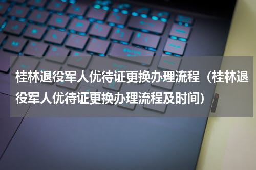 桂林退役军人优待证更换办理流程（桂林退役军人优待证更换办理流程及时间）