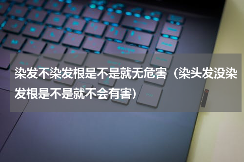 染发不染发根是不是就无危害（染头发没染发根是不是就不会有害）