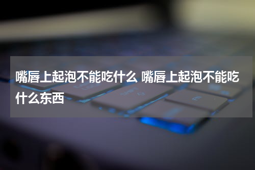 嘴唇上起泡不能吃什么 嘴唇上起泡不能吃什么东西