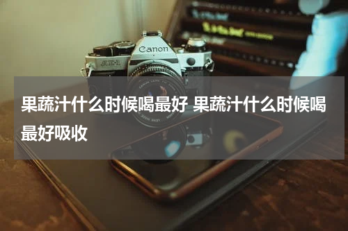 果蔬汁什么时候喝最好 果蔬汁什么时候喝最好吸收