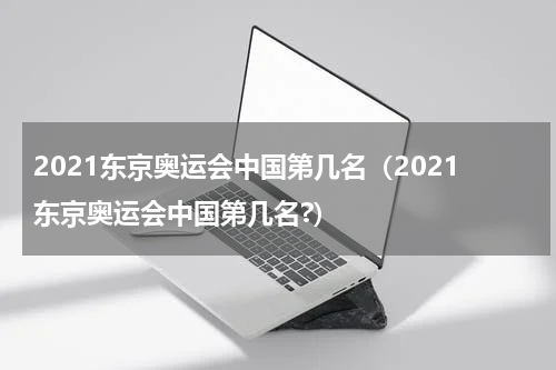 2021东京奥运会中国第几名（2021东京奥运会中国第几名?）