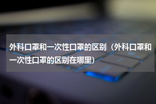 外科口罩和一次性口罩的区别（外科口罩和一次性口罩的区别在哪里）
