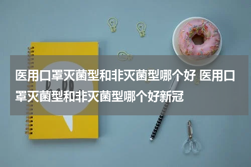 医用口罩灭菌型和非灭菌型哪个好 医用口罩灭菌型和非灭菌型哪个好新冠