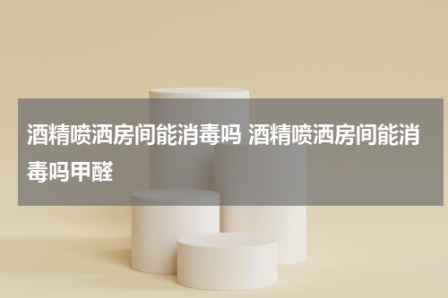 酒精喷洒房间能消毒吗 酒精喷洒房间能消毒吗甲醛