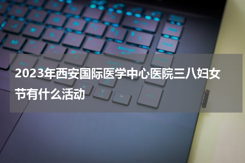 2023年西安国际医学中心医院三八妇女节有什么活动