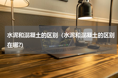 水泥和混凝土的区别（水泥和混凝土的区别在哪?）