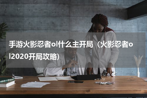 手游火影忍者ol什么主开局（火影忍者ol2020开局攻略）