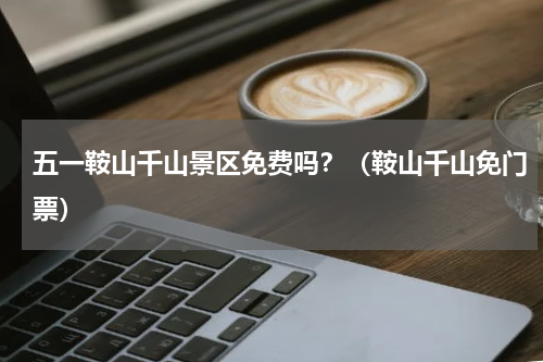 五一鞍山千山景区免费吗？（鞍山千山免门票）