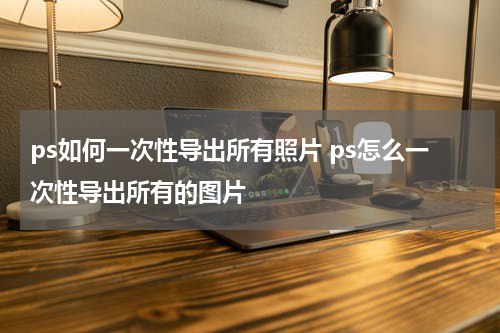 ps如何一次性导出所有照片 ps怎么一次性导出所有的图片