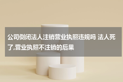公司倒闭法人注销营业执照违规吗 法人死了,营业执照不注销的后果