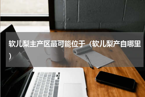 软儿梨主产区最可能位于（软儿梨产自哪里）