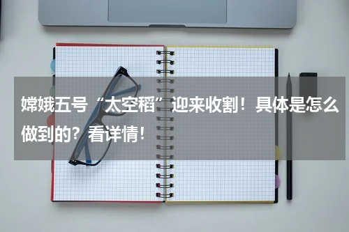 嫦娥五号“太空稻”迎来收割！具体是怎么做到的？看详情！