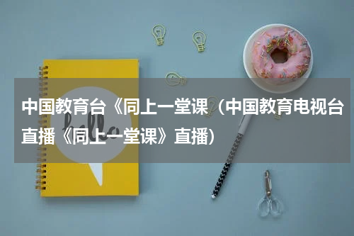 中国教育台《同上一堂课（中国教育电视台直播《同上一堂课》直播）