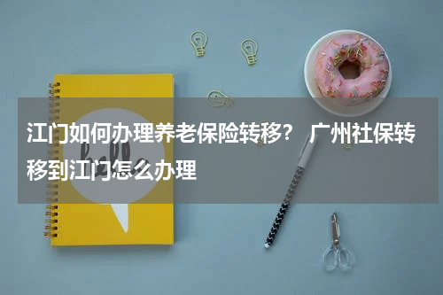 江门如何办理养老保险转移？ 广州社保转移到江门怎么办理