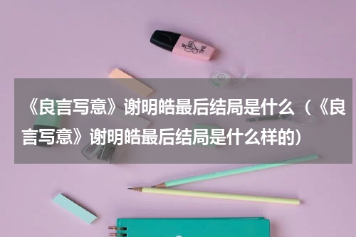 《良言写意》谢明皓最后结局是什么（《良言写意》谢明皓最后结局是什么样的）