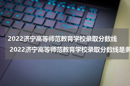 2022济宁高等师范教育学校录取分数线 2022济宁高等师范教育学校录取分数线是多少