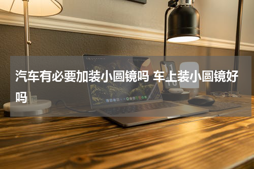 汽车有必要加装小圆镜吗 车上装小圆镜好吗