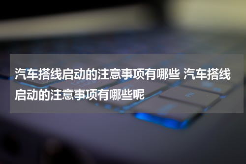 汽车搭线启动的注意事项有哪些 汽车搭线启动的注意事项有哪些呢