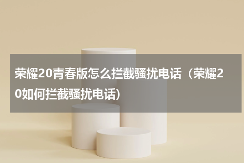 荣耀20青春版怎么拦截骚扰电话（荣耀20如何拦截骚扰电话）