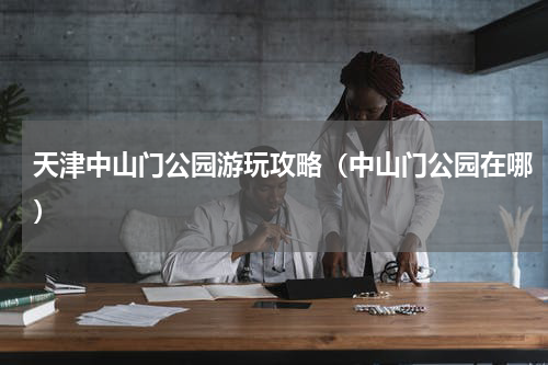天津中山门公园游玩攻略（中山门公园在哪）
