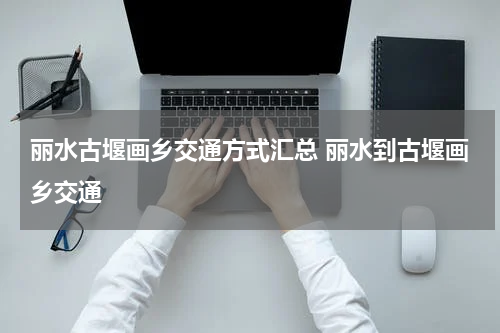 丽水古堰画乡交通方式汇总 丽水到古堰画乡交通