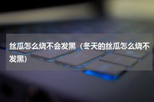 丝瓜怎么烧不会发黑（冬天的丝瓜怎么烧不发黑）