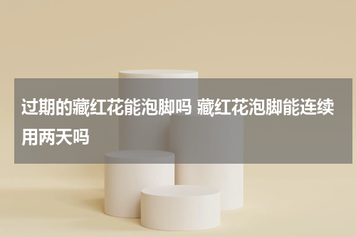 过期的藏红花能泡脚吗 藏红花泡脚能连续用两天吗