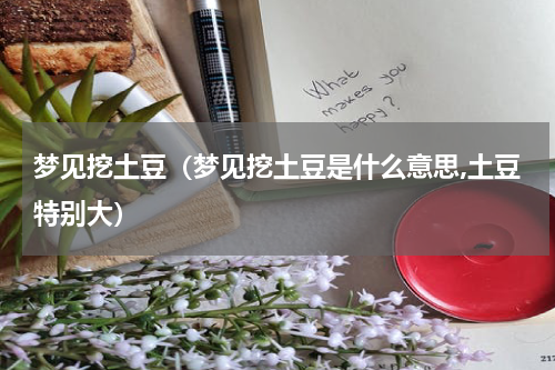 梦见挖土豆（梦见挖土豆是什么意思,土豆特别大）
